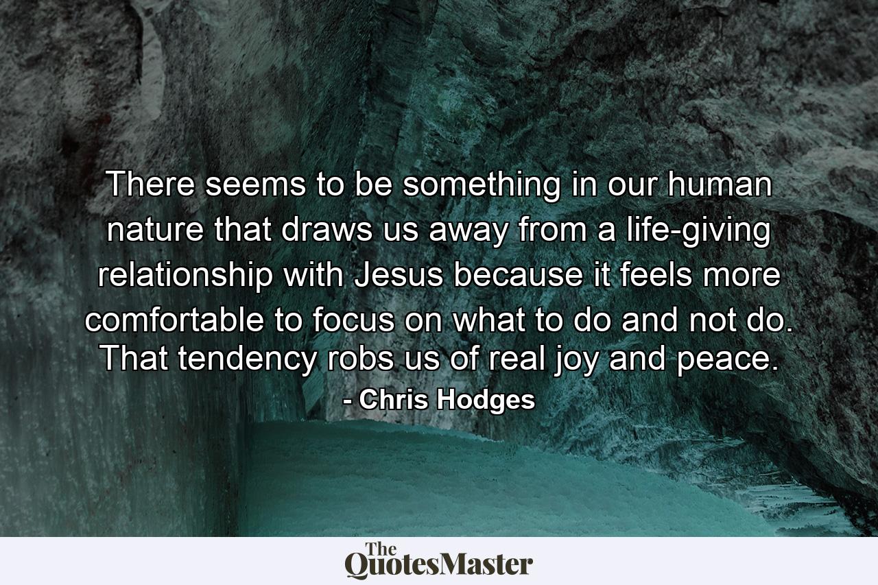 There seems to be something in our human nature that draws us away from a life-giving relationship with Jesus because it feels more comfortable to focus on what to do and not do. That tendency robs us of real joy and peace. - Quote by Chris Hodges