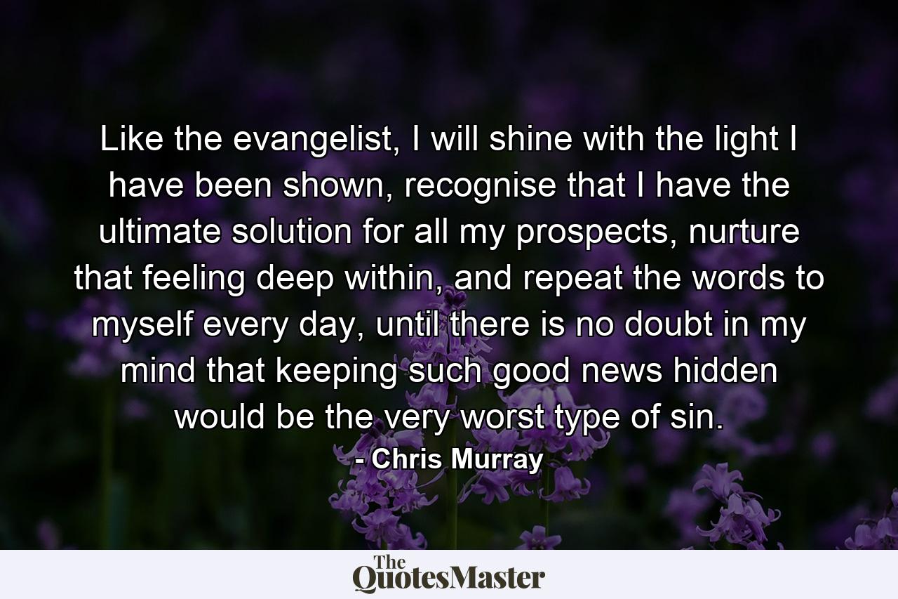 Like the evangelist, I will shine with the light I have been shown, recognise that I have the ultimate solution for all my prospects, nurture that feeling deep within, and repeat the words to myself every day, until there is no doubt in my mind that keeping such good news hidden would be the very worst type of sin. - Quote by Chris Murray