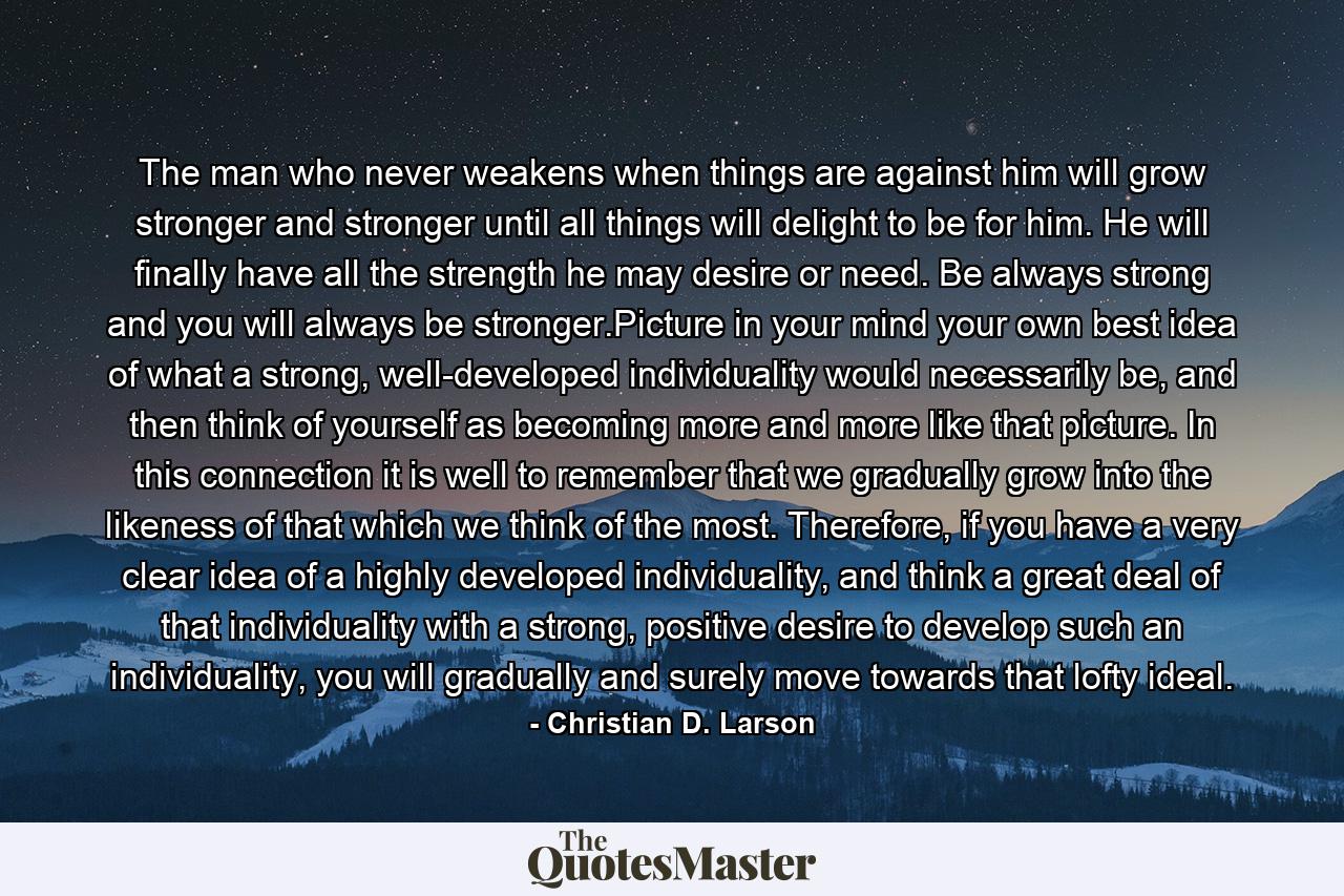 The man who never weakens when things are against him will grow stronger and stronger until all things will delight to be for him. He will finally have all the strength he may desire or need. Be always strong and you will always be stronger.Picture in your mind your own best idea of what a strong, well-developed individuality would necessarily be, and then think of yourself as becoming more and more like that picture. In this connection it is well to remember that we gradually grow into the likeness of that which we think of the most. Therefore, if you have a very clear idea of a highly developed individuality, and think a great deal of that individuality with a strong, positive desire to develop such an individuality, you will gradually and surely move towards that lofty ideal. - Quote by Christian D. Larson