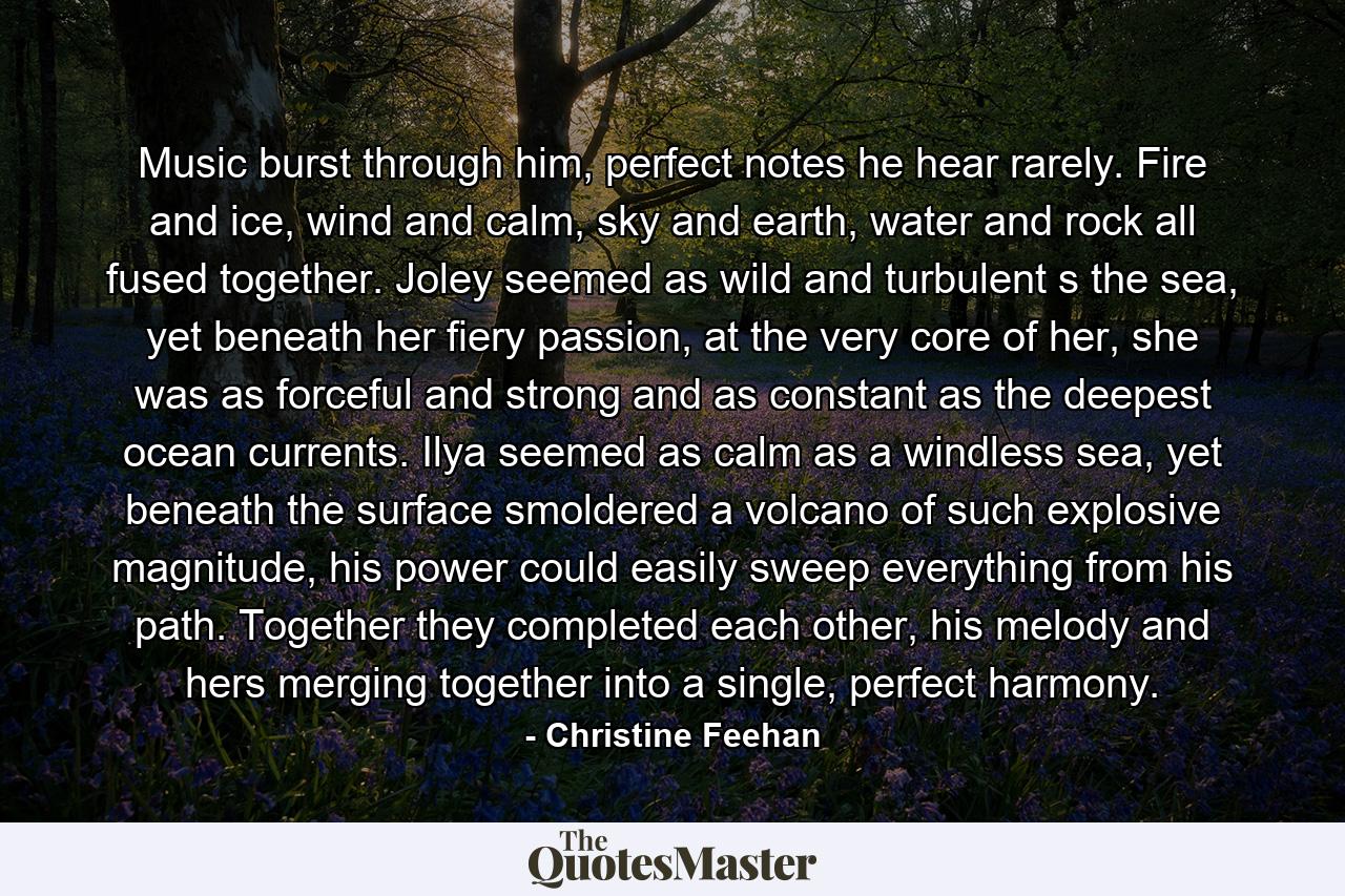 Music burst through him, perfect notes he hear rarely. Fire and ice, wind and calm, sky and earth, water and rock all fused together. Joley seemed as wild and turbulent s the sea, yet beneath her fiery passion, at the very core of her, she was as forceful and strong and as constant as the deepest ocean currents. Ilya seemed as calm as a windless sea, yet beneath the surface smoldered a volcano of such explosive magnitude, his power could easily sweep everything from his path. Together they completed each other, his melody and hers merging together into a single, perfect harmony. - Quote by Christine Feehan