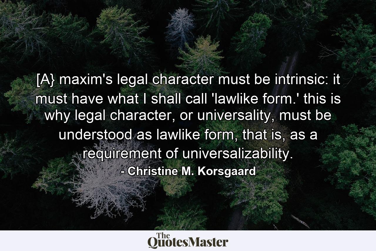 [A} maxim's legal character must be intrinsic: it must have what I shall call 'lawlike form.' this is why legal character, or universality, must be understood as lawlike form, that is, as a requirement of universalizability. - Quote by Christine M. Korsgaard