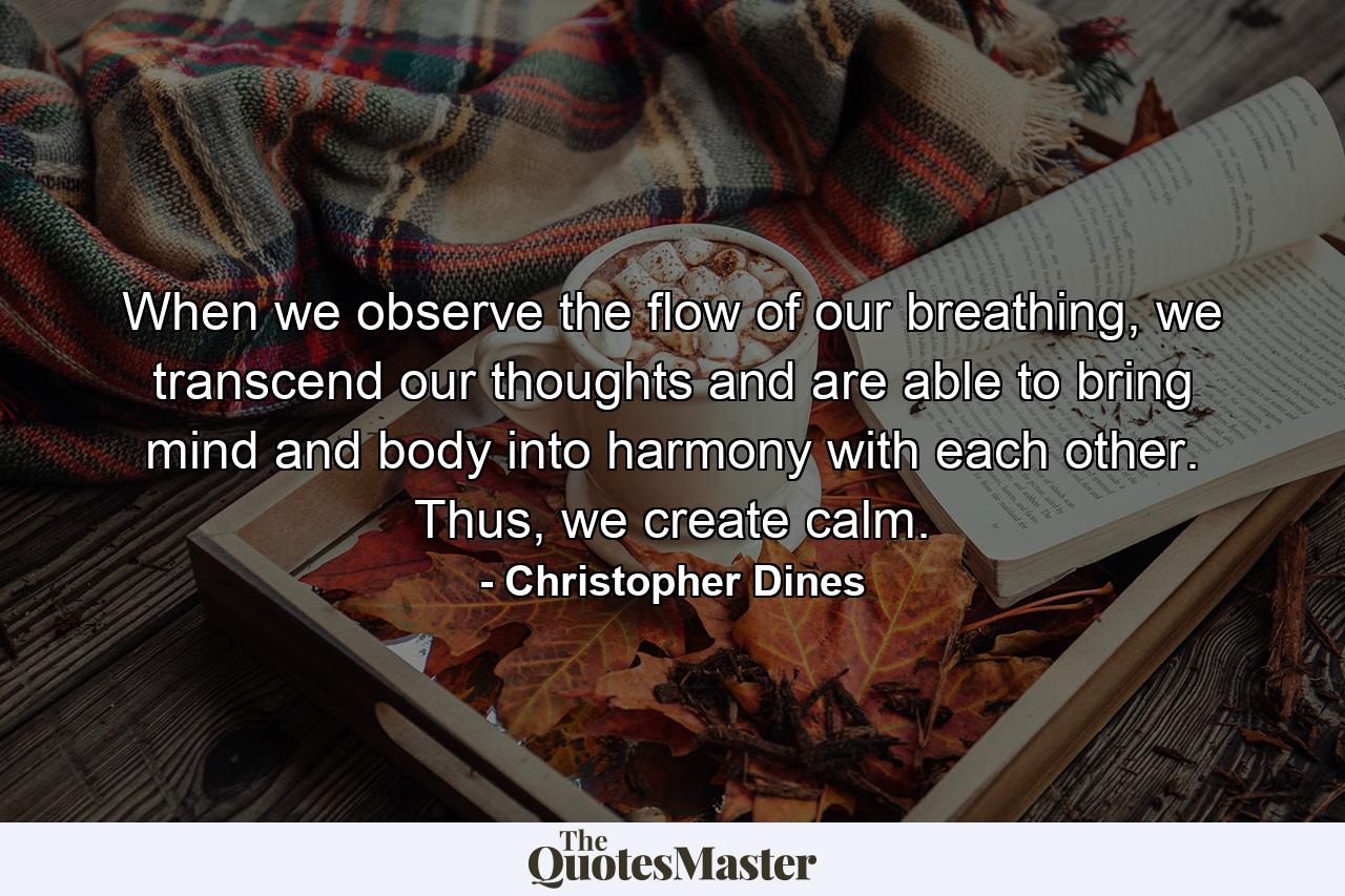 When we observe the flow of our breathing, we transcend our thoughts and are able to bring mind and body into harmony with each other. Thus, we create calm. - Quote by Christopher Dines