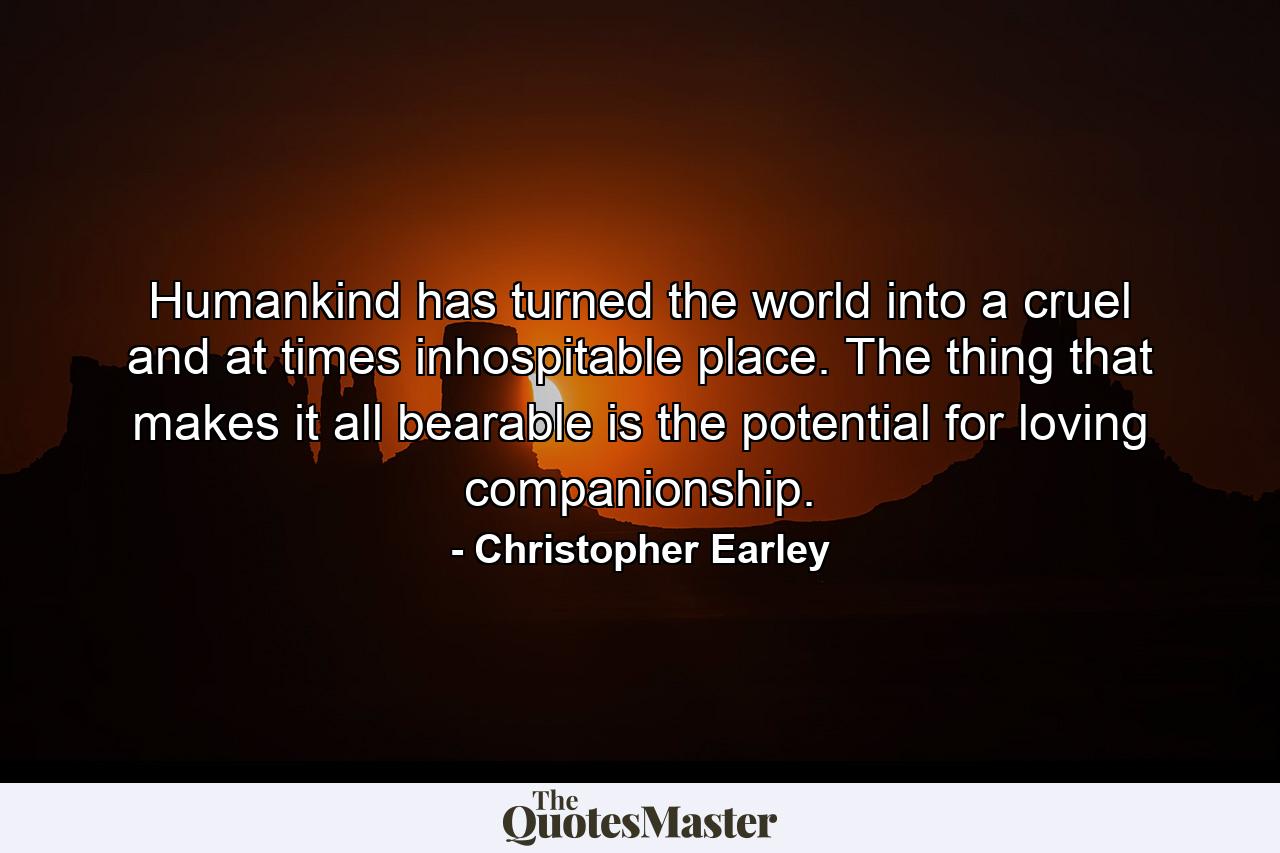 Humankind has turned the world into a cruel and at times inhospitable place. The thing that makes it all bearable is the potential for loving companionship. - Quote by Christopher Earley