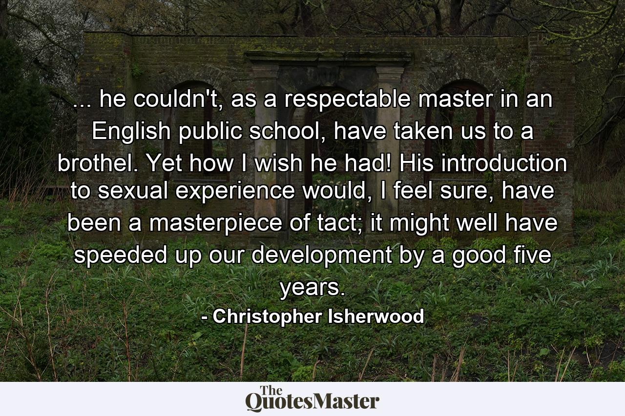 ... he couldn't, as a respectable master in an English public school, have taken us to a brothel. Yet how I wish he had! His introduction to sexual experience would, I feel sure, have been a masterpiece of tact; it might well have speeded up our development by a good five years. - Quote by Christopher Isherwood