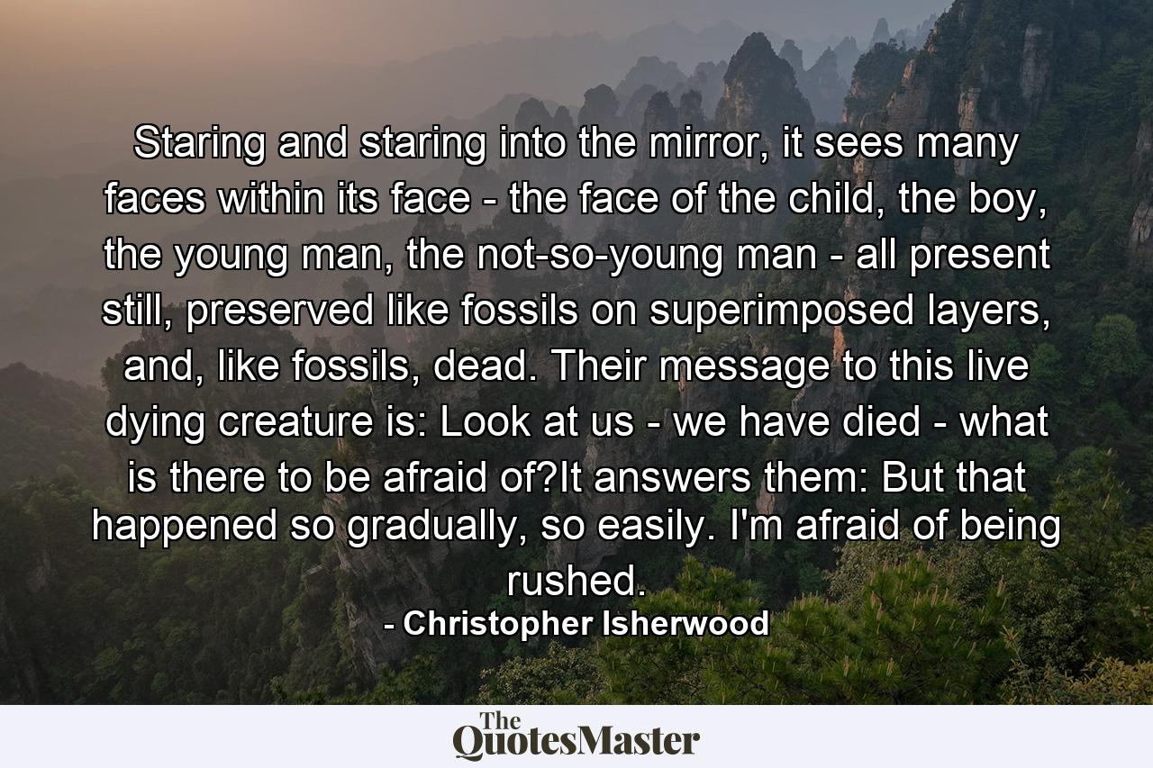 Staring and staring into the mirror, it sees many faces within its face - the face of the child, the boy, the young man, the not-so-young man - all present still, preserved like fossils on superimposed layers, and, like fossils, dead. Their message to this live dying creature is: Look at us - we have died - what is there to be afraid of?It answers them: But that happened so gradually, so easily. I'm afraid of being rushed. - Quote by Christopher Isherwood