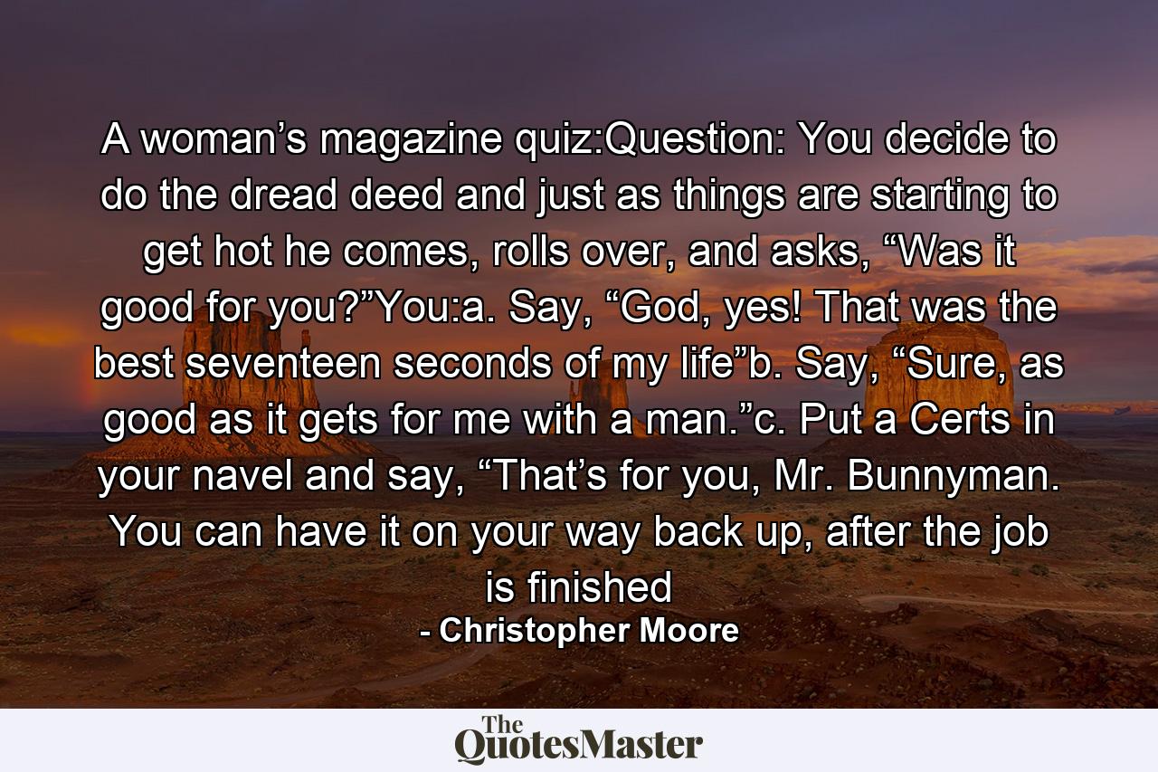 A woman’s magazine quiz:Question: You decide to do the dread deed and just as things are starting to get hot he comes, rolls over, and asks, “Was it good for you?”You:a. Say, “God, yes! That was the best seventeen seconds of my life”b. Say, “Sure, as good as it gets for me with a man.”c. Put a Certs in your navel and say, “That’s for you, Mr. Bunnyman. You can have it on your way back up, after the job is finished - Quote by Christopher Moore