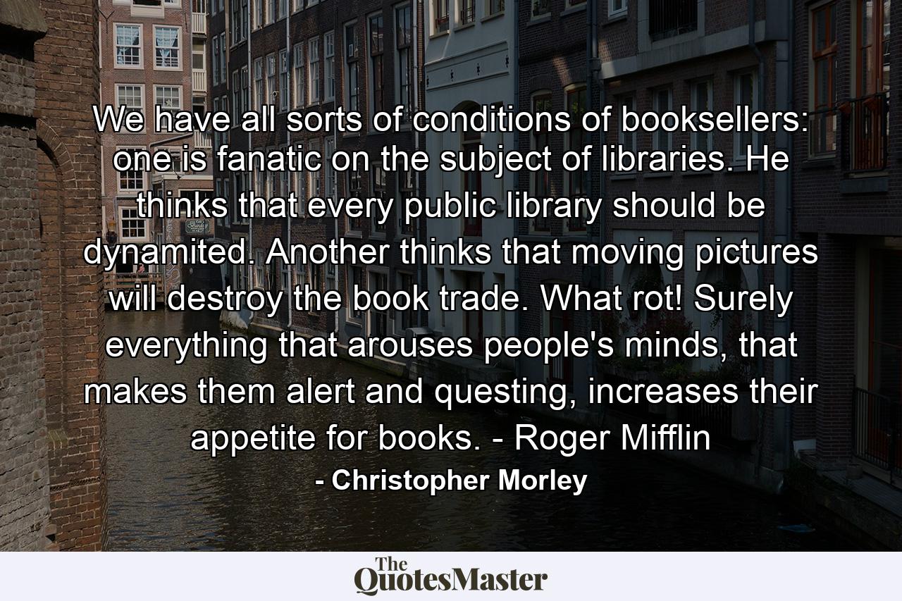 We have all sorts of conditions of booksellers: one is fanatic on the subject of libraries. He thinks that every public library should be dynamited. Another thinks that moving pictures will destroy the book trade. What rot! Surely everything that arouses people's minds, that makes them alert and questing, increases their appetite for books. - Roger Mifflin - Quote by Christopher Morley