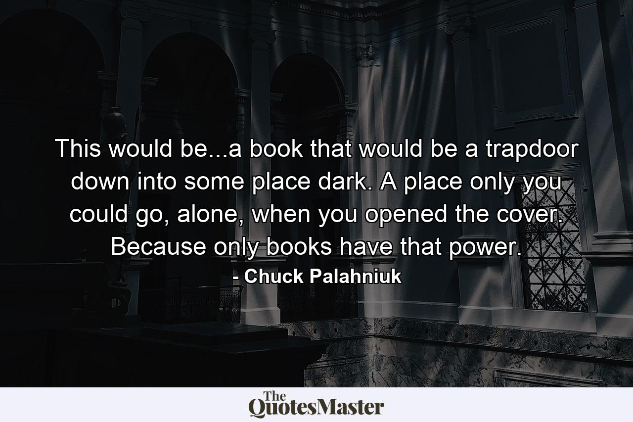 This would be...a book that would be a trapdoor down into some place dark. A place only you could go, alone, when you opened the cover. Because only books have that power. - Quote by Chuck Palahniuk