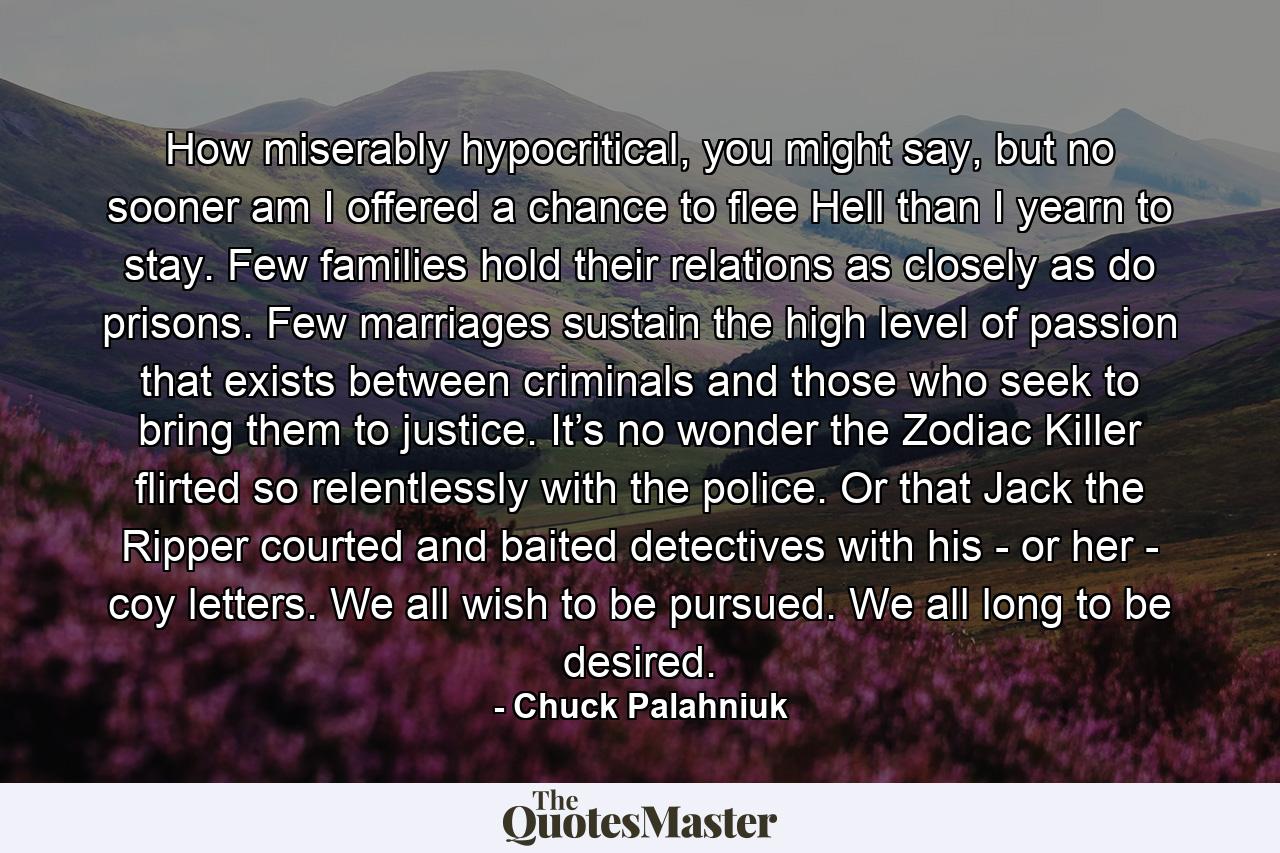 How miserably hypocritical, you might say, but no sooner am I offered a chance to flee Hell than I yearn to stay. Few families hold their relations as closely as do prisons. Few marriages sustain the high level of passion that exists between criminals and those who seek to bring them to justice. It’s no wonder the Zodiac Killer flirted so relentlessly with the police. Or that Jack the Ripper courted and baited detectives with his - or her - coy letters. We all wish to be pursued. We all long to be desired. - Quote by Chuck Palahniuk