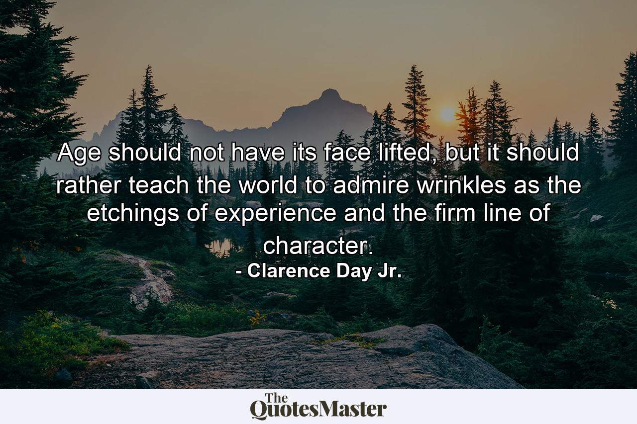 Age should not have its face lifted, but it should rather teach the world to admire wrinkles as the etchings of experience and the firm line of character. - Quote by Clarence Day Jr.