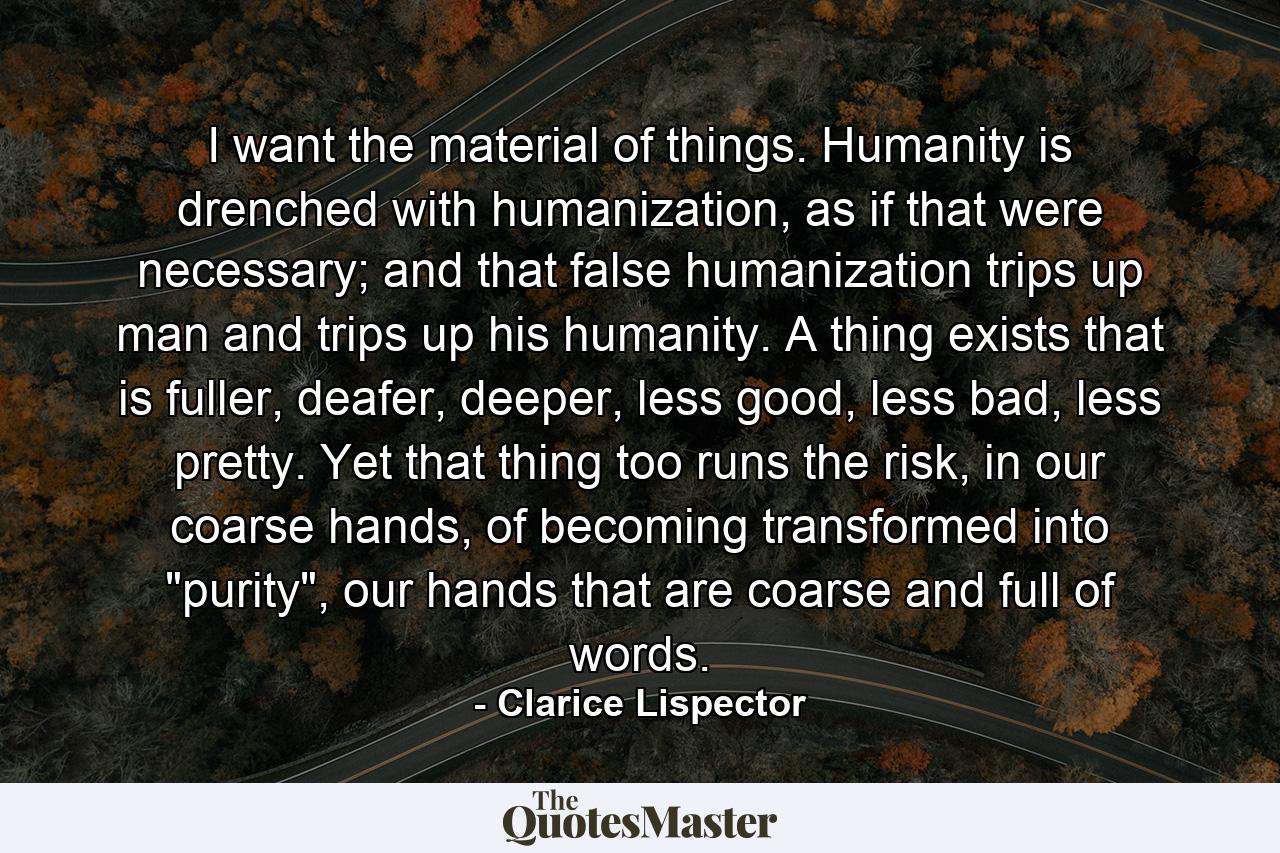 I want the material of things. Humanity is drenched with humanization, as if that were necessary; and that false humanization trips up man and trips up his humanity. A thing exists that is fuller, deafer, deeper, less good, less bad, less pretty. Yet that thing too runs the risk, in our coarse hands, of becoming transformed into 