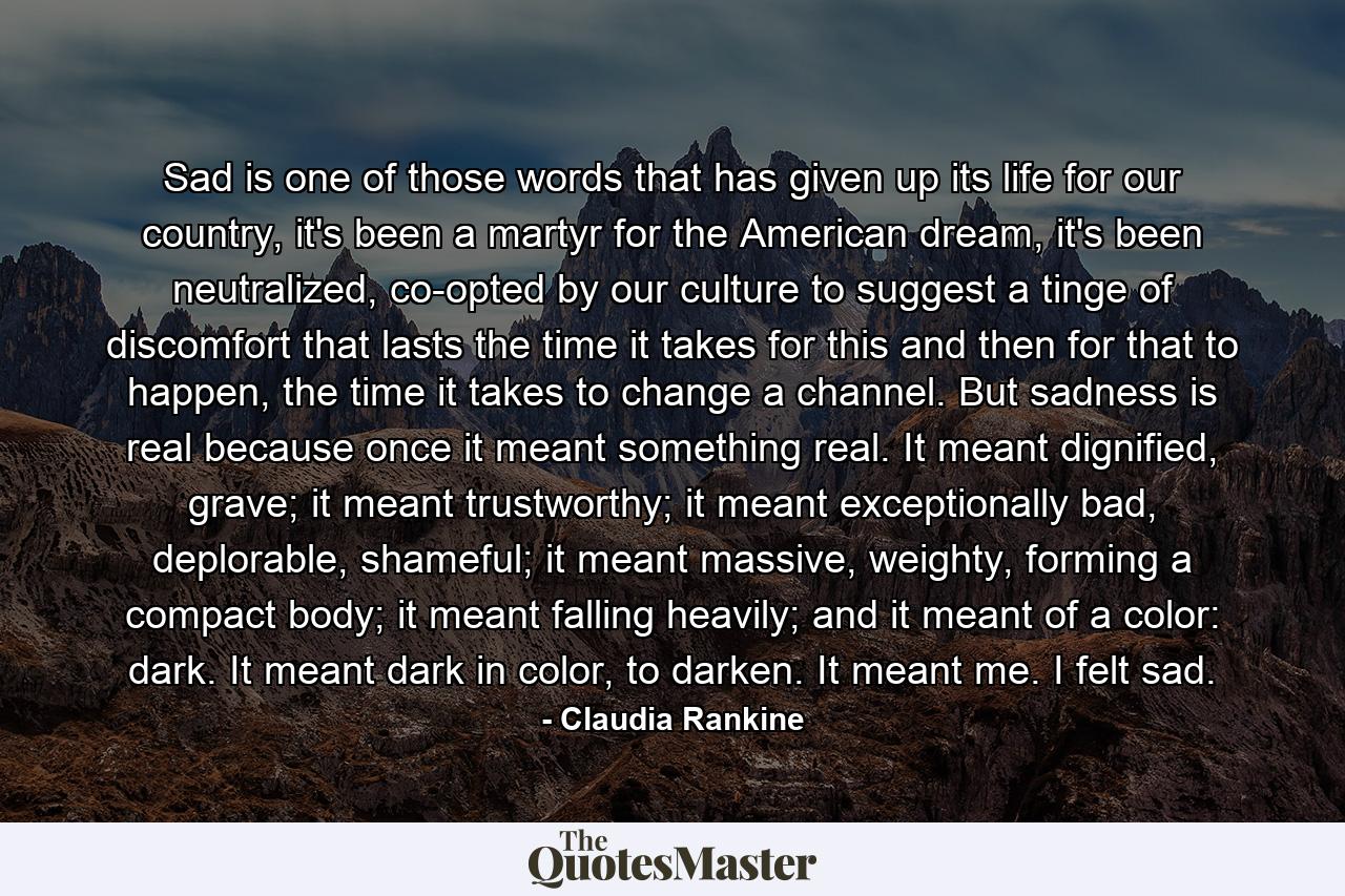 Sad is one of those words that has given up its life for our country, it's been a martyr for the American dream, it's been neutralized, co-opted by our culture to suggest a tinge of discomfort that lasts the time it takes for this and then for that to happen, the time it takes to change a channel. But sadness is real because once it meant something real. It meant dignified, grave; it meant trustworthy; it meant exceptionally bad, deplorable, shameful; it meant massive, weighty, forming a compact body; it meant falling heavily; and it meant of a color: dark. It meant dark in color, to darken. It meant me. I felt sad. - Quote by Claudia Rankine