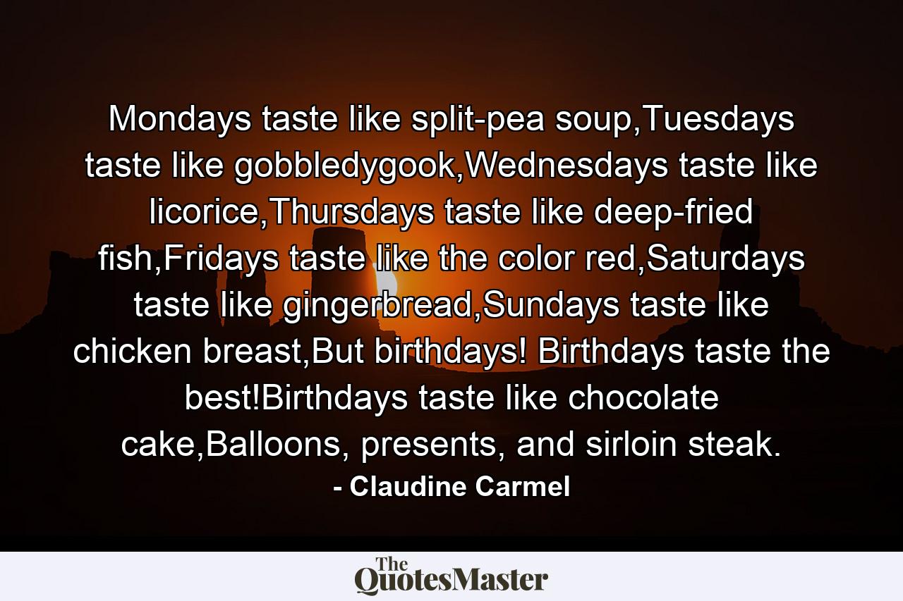 Mondays taste like split-pea soup,Tuesdays taste like gobbledygook,Wednesdays taste like licorice,Thursdays taste like deep-fried fish,Fridays taste like the color red,Saturdays taste like gingerbread,Sundays taste like chicken breast,But birthdays! Birthdays taste the best!Birthdays taste like chocolate cake,Balloons, presents, and sirloin steak. - Quote by Claudine Carmel