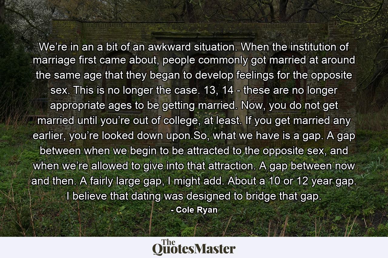 We’re in an a bit of an awkward situation. When the institution of marriage first came about, people commonly got married at around the same age that they began to develop feelings for the opposite sex. This is no longer the case. 13, 14 - these are no longer appropriate ages to be getting married. Now, you do not get married until you’re out of college, at least. If you get married any earlier, you’re looked down upon.So, what we have is a gap. A gap between when we begin to be attracted to the opposite sex, and when we’re allowed to give into that attraction. A gap between now and then. A fairly large gap, I might add. About a 10 or 12 year gap. I believe that dating was designed to bridge that gap. - Quote by Cole Ryan