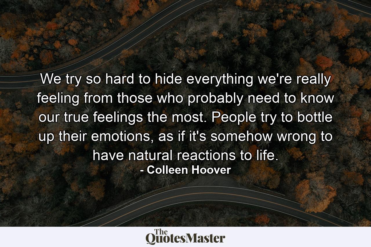 We try so hard to hide everything we're really feeling from those who probably need to know our true feelings the most. People try to bottle up their emotions, as if it's somehow wrong to have natural reactions to life. - Quote by Colleen Hoover