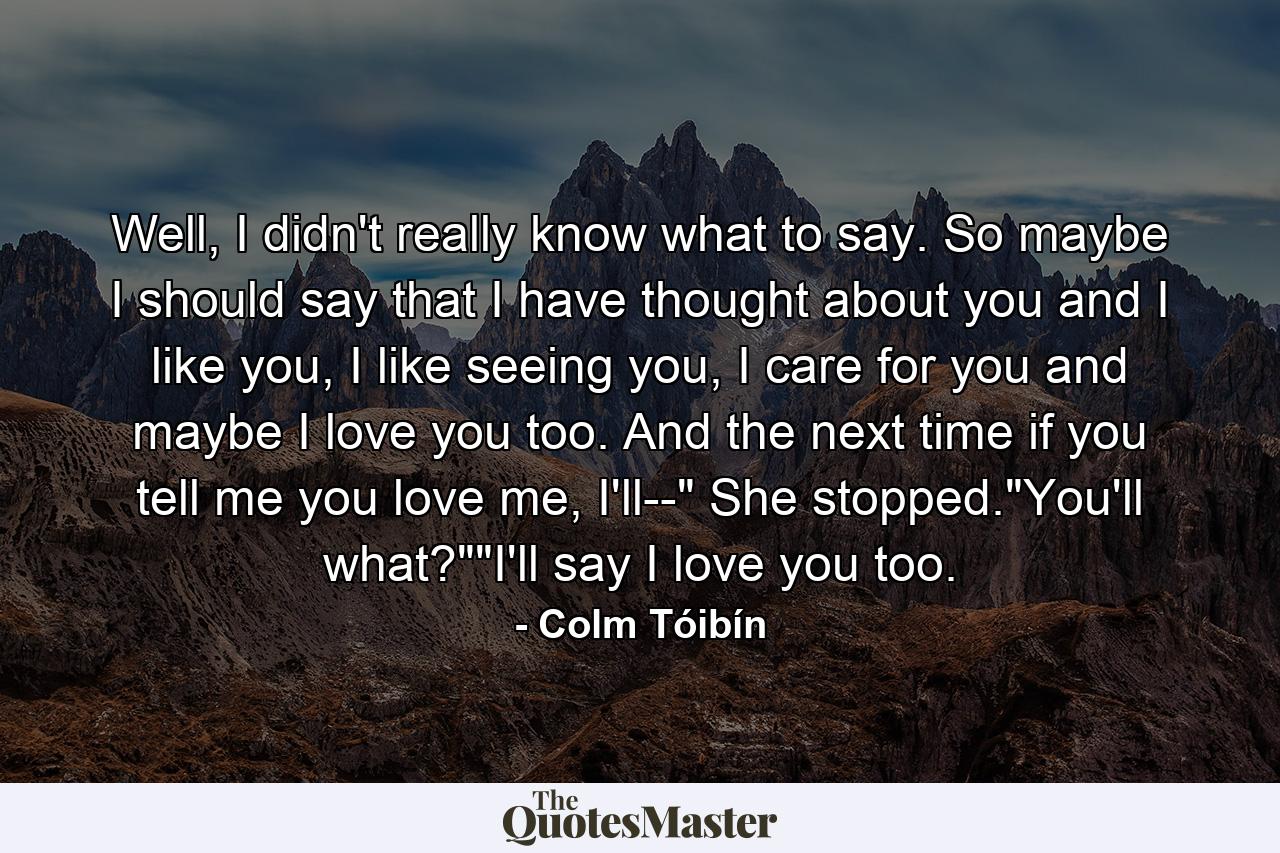 Well, I didn't really know what to say. So maybe I should say that I have thought about you and I like you, I like seeing you, I care for you and maybe I love you too. And the next time if you tell me you love me, I'll--