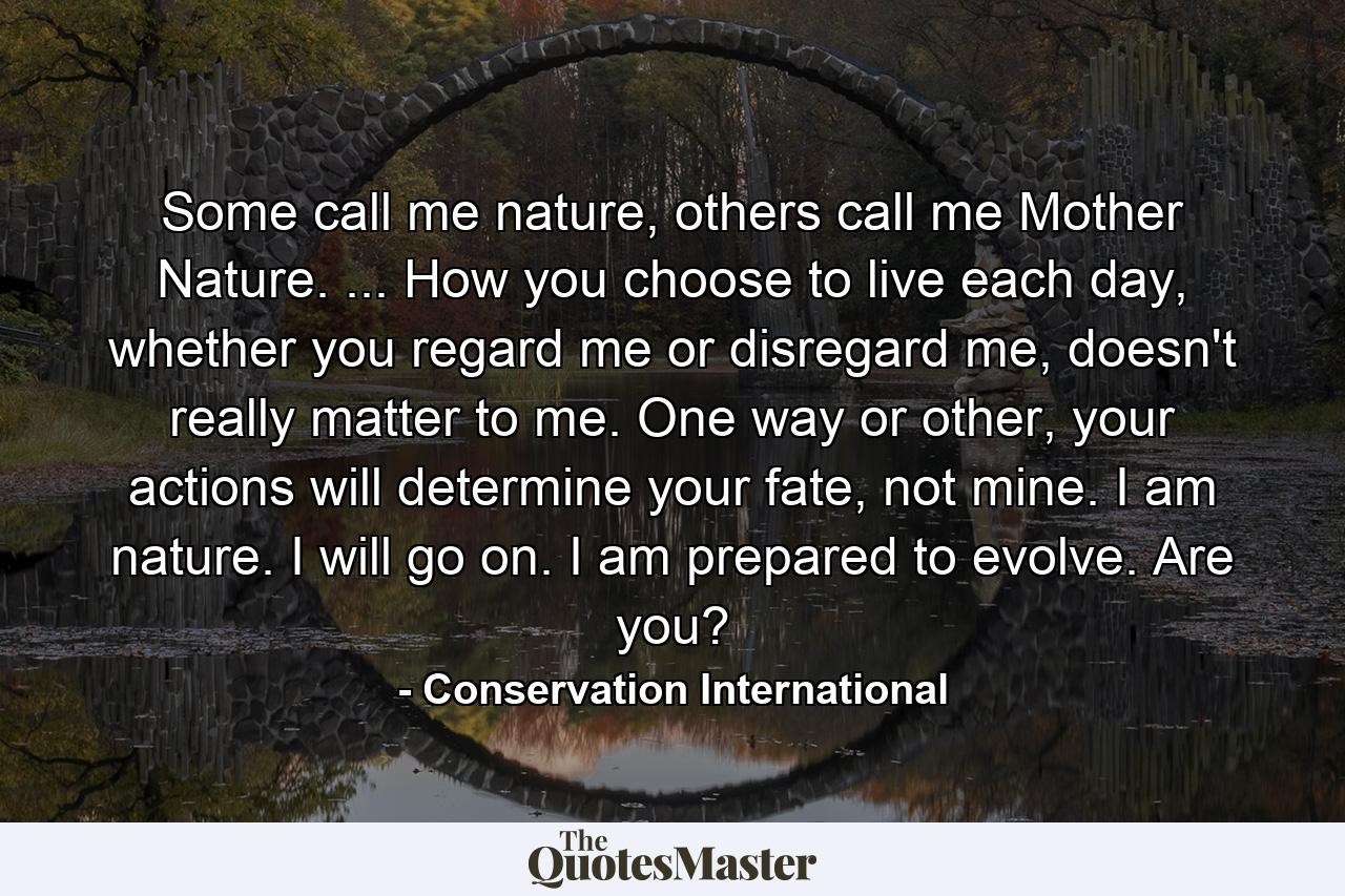 Some call me nature, others call me Mother Nature. ... How you choose to live each day, whether you regard me or disregard me, doesn't really matter to me. One way or other, your actions will determine your fate, not mine. I am nature. I will go on. I am prepared to evolve. Are you? - Quote by Conservation International