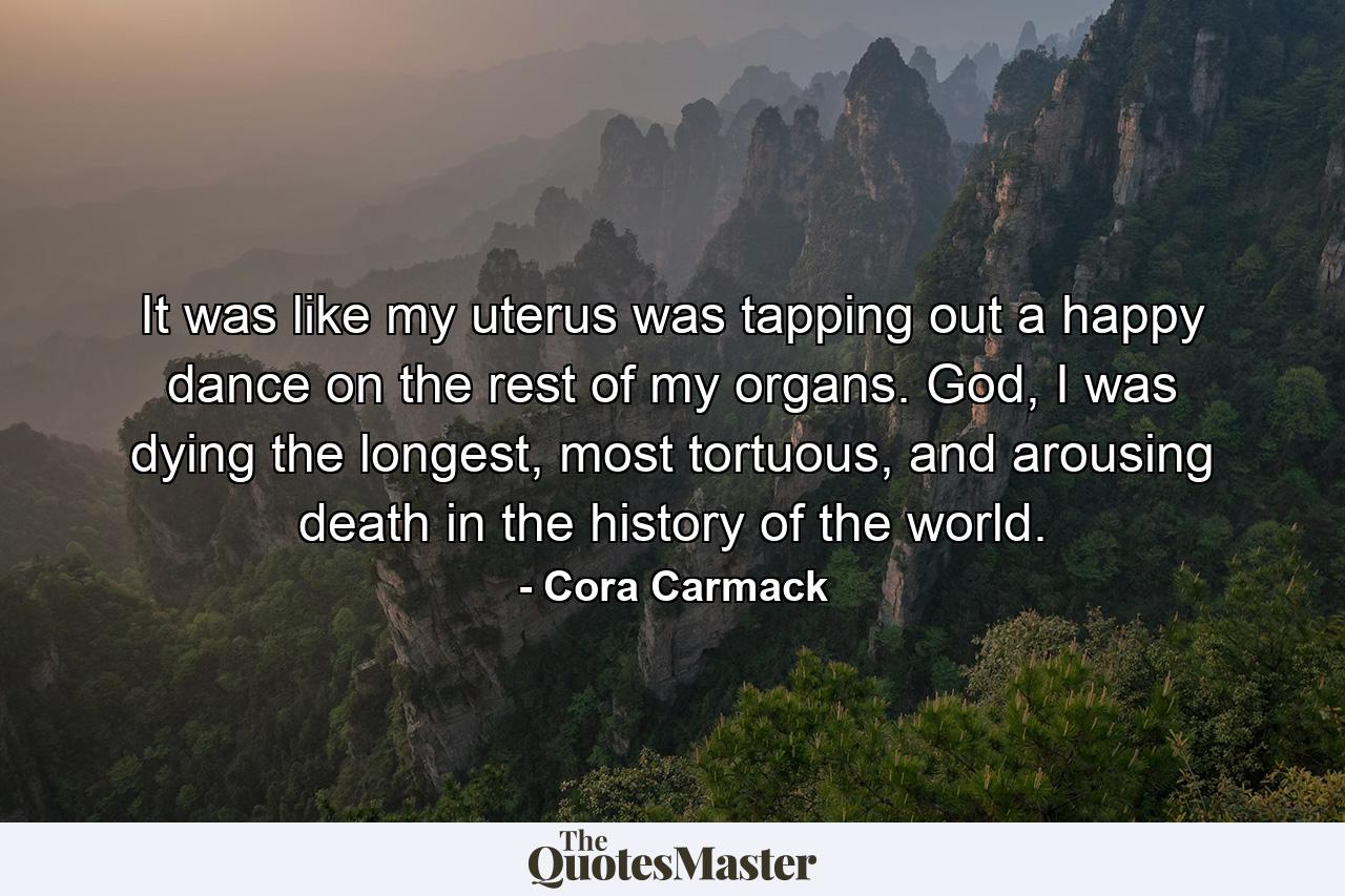 It was like my uterus was tapping out a happy dance on the rest of my organs. God, I was dying the longest, most tortuous, and arousing death in the history of the world. - Quote by Cora Carmack