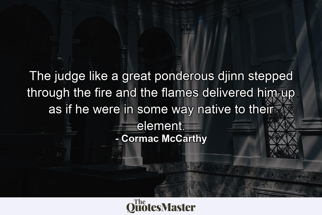 The judge like a great ponderous djinn stepped through the fire and the flames delivered him up as if he were in some way native to their element. - Quote by Cormac McCarthy