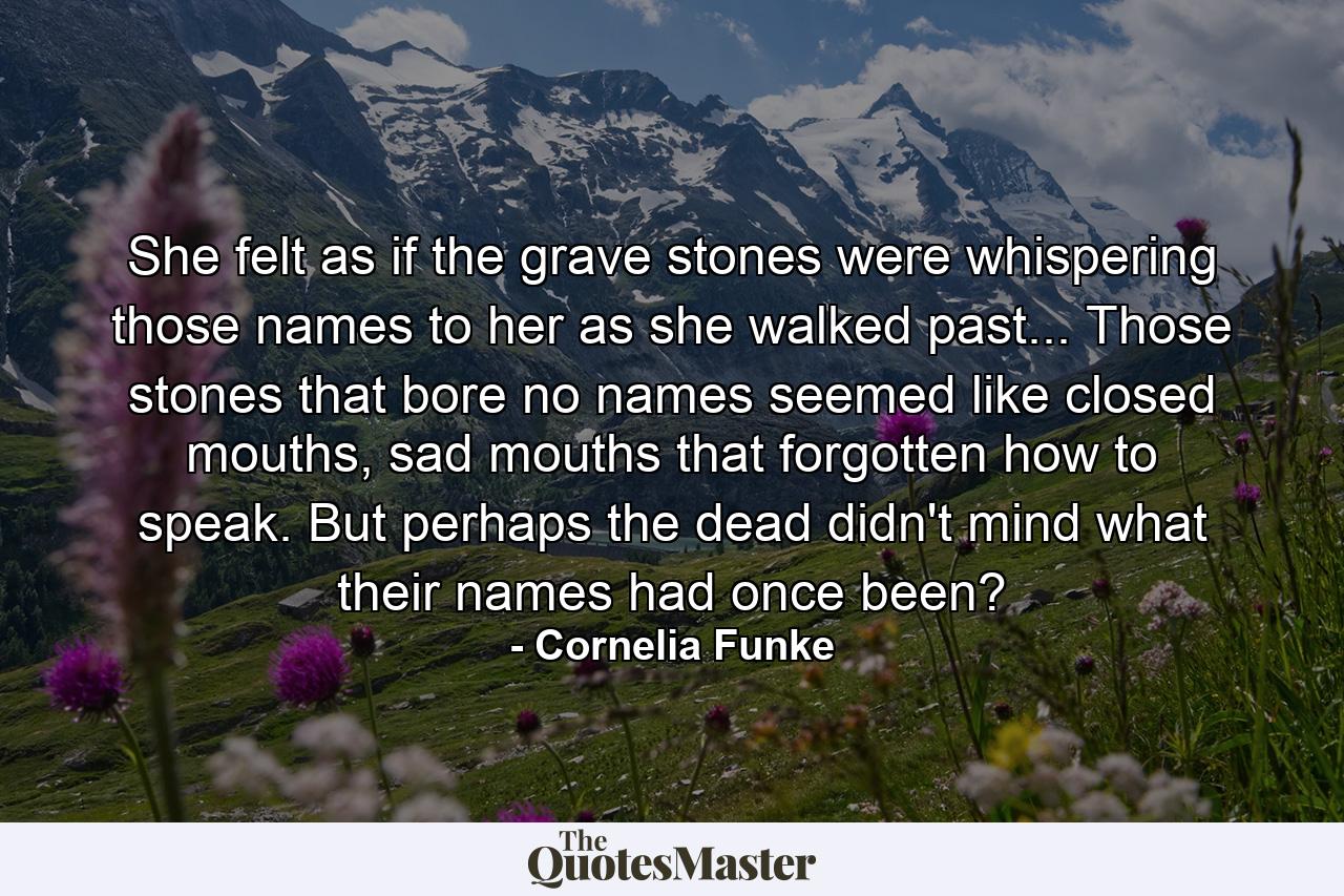 She felt as if the grave stones were whispering those names to her as she walked past... Those stones that bore no names seemed like closed mouths, sad mouths that forgotten how to speak. But perhaps the dead didn't mind what their names had once been? - Quote by Cornelia Funke