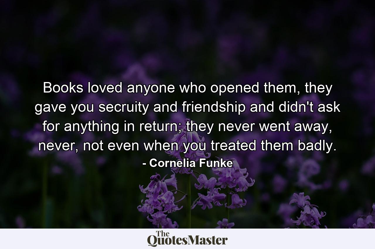 Books loved anyone who opened them, they gave you secruity and friendship and didn't ask for anything in return; they never went away, never, not even when you treated them badly. - Quote by Cornelia Funke