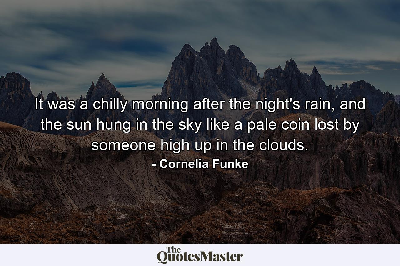 It was a chilly morning after the night's rain, and the sun hung in the sky like a pale coin lost by someone high up in the clouds. - Quote by Cornelia Funke