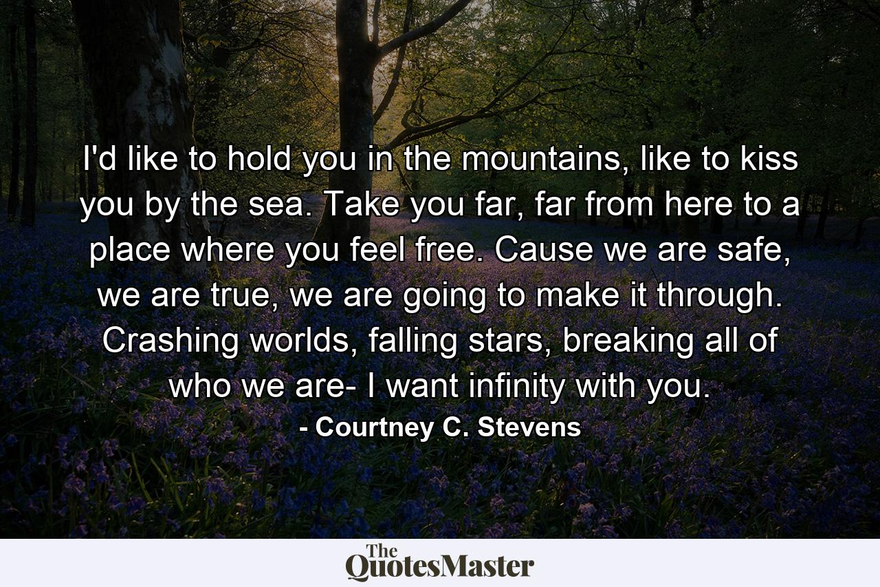 I'd like to hold you in the mountains, like to kiss you by the sea. Take you far, far from here to a place where you feel free. Cause we are safe, we are true, we are going to make it through. Crashing worlds, falling stars, breaking all of who we are- I want infinity with you. - Quote by Courtney C. Stevens