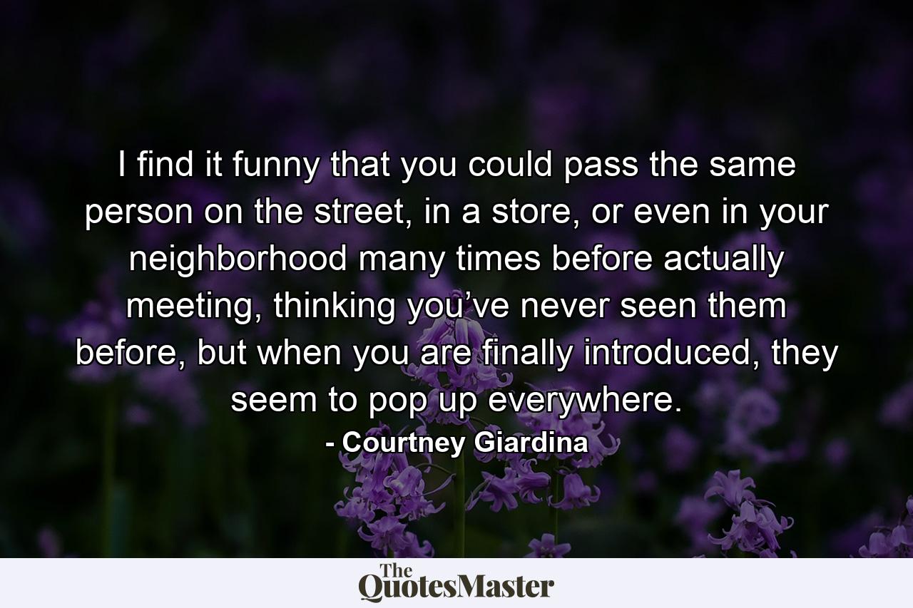 I find it funny that you could pass the same person on the street, in a store, or even in your neighborhood many times before actually meeting, thinking you’ve never seen them before, but when you are finally introduced, they seem to pop up everywhere. - Quote by Courtney Giardina