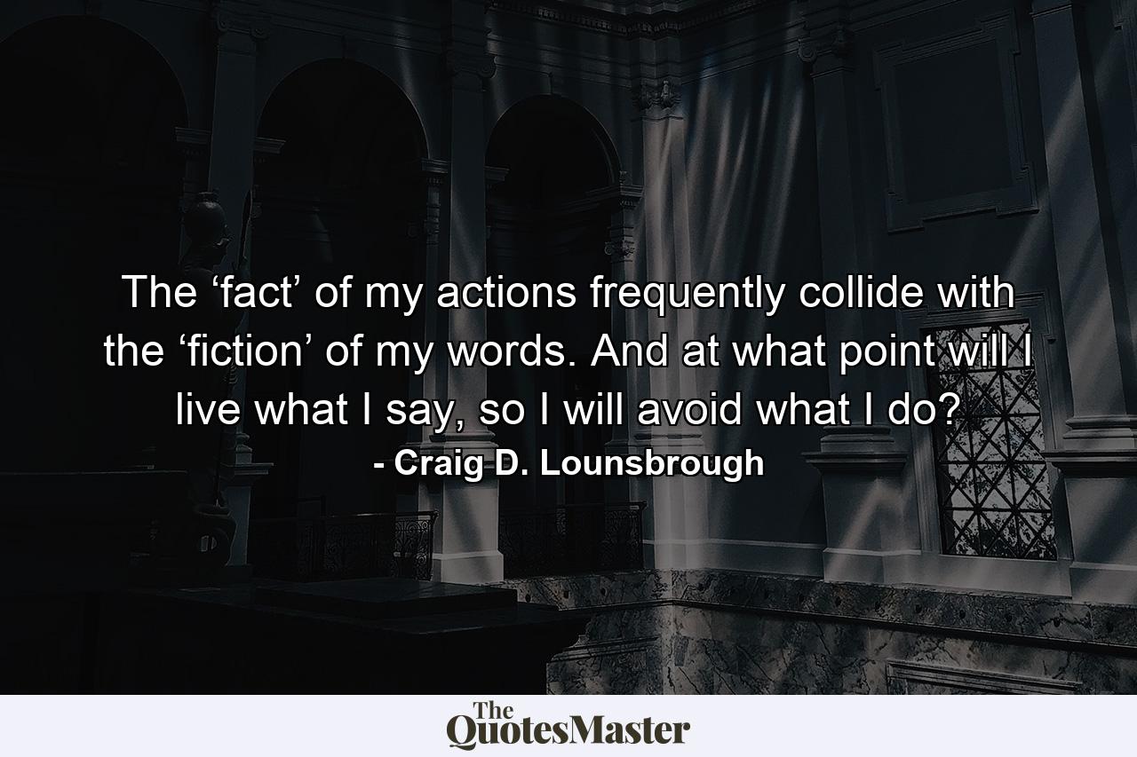 The ‘fact’ of my actions frequently collide with the ‘fiction’ of my words. And at what point will I live what I say, so I will avoid what I do? - Quote by Craig D. Lounsbrough