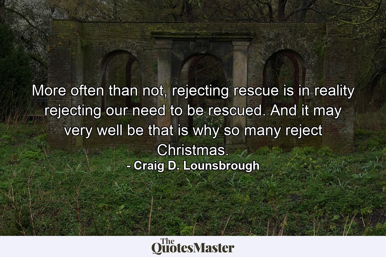 More often than not, rejecting rescue is in reality rejecting our need to be rescued. And it may very well be that is why so many reject Christmas. - Quote by Craig D. Lounsbrough