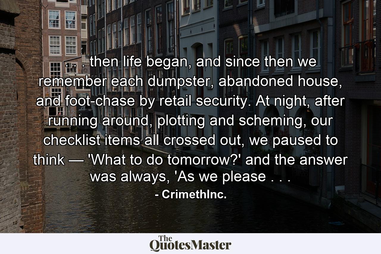 . . . then life began, and since then we remember each dumpster, abandoned house, and foot-chase by retail security. At night, after running around, plotting and scheming, our checklist items all crossed out, we paused to think — 'What to do tomorrow?' and the answer was always, 'As we please . . . - Quote by CrimethInc.