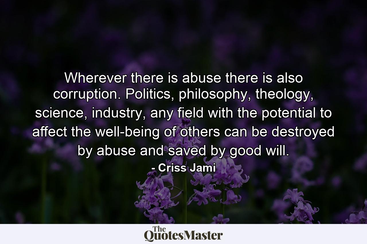 Wherever there is abuse there is also corruption. Politics, philosophy, theology, science, industry, any field with the potential to affect the well-being of others can be destroyed by abuse and saved by good will. - Quote by Criss Jami