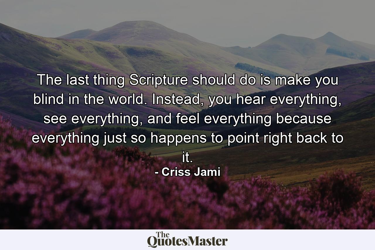 The last thing Scripture should do is make you blind in the world. Instead, you hear everything, see everything, and feel everything because everything just so happens to point right back to it. - Quote by Criss Jami