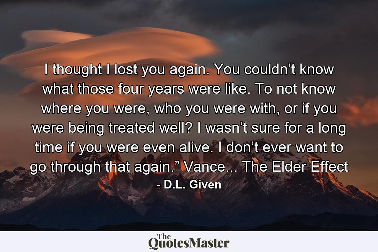 I thought I lost you again. You couldn’t know what those four years were like. To not know where you were, who you were with, or if you were being treated well? I wasn’t sure for a long time if you were even alive. I don’t ever want to go through that again.” Vance... The Elder Effect - Quote by D.L. Given