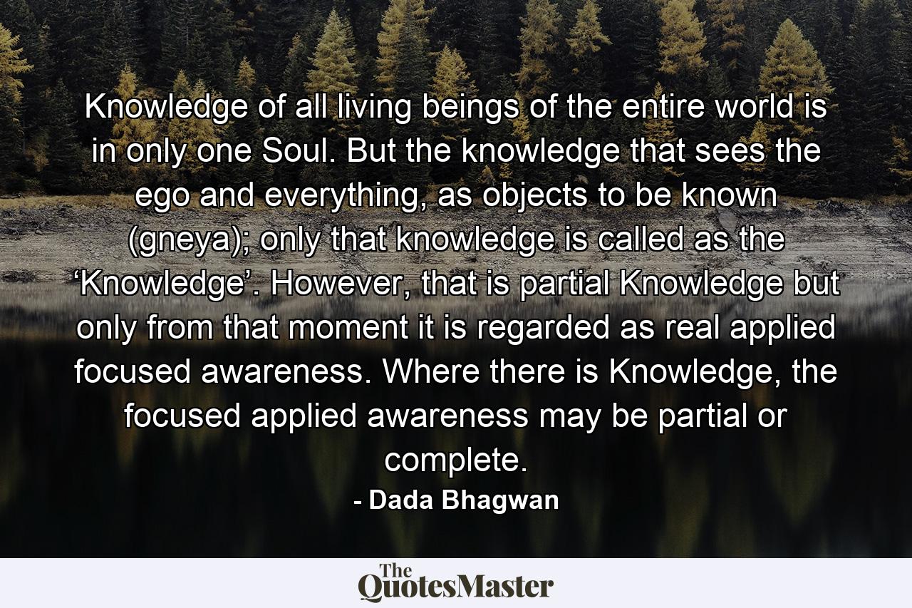 Knowledge of all living beings of the entire world is in only one Soul. But the knowledge that sees the ego and everything, as objects to be known (gneya); only that knowledge is called as the ‘Knowledge’. However, that is partial Knowledge but only from that moment it is regarded as real applied focused awareness. Where there is Knowledge, the focused applied awareness may be partial or complete. - Quote by Dada Bhagwan