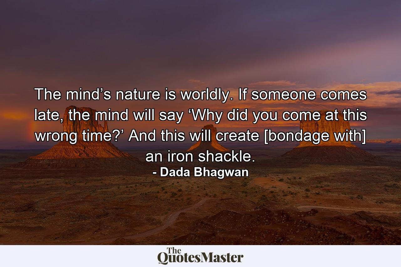 The mind’s nature is worldly. If someone comes late, the mind will say ‘Why did you come at this wrong time?’ And this will create [bondage with] an iron shackle. - Quote by Dada Bhagwan