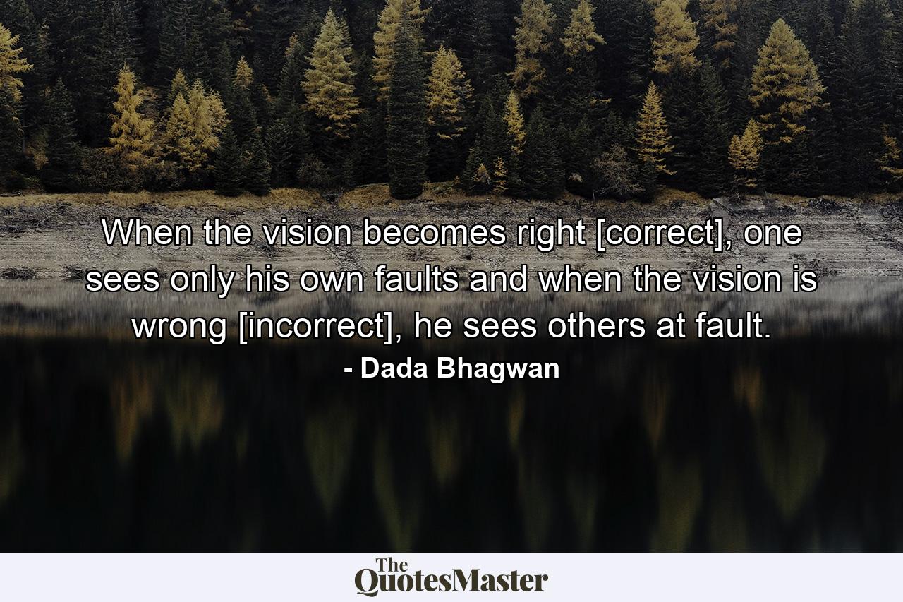 When the vision becomes right [correct], one sees only his own faults and when the vision is wrong [incorrect], he sees others at fault. - Quote by Dada Bhagwan