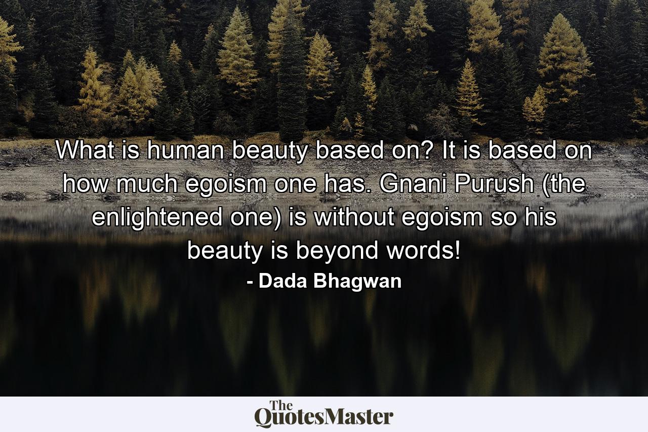 What is human beauty based on? It is based on how much egoism one has. Gnani Purush (the enlightened one) is without egoism so his beauty is beyond words! - Quote by Dada Bhagwan