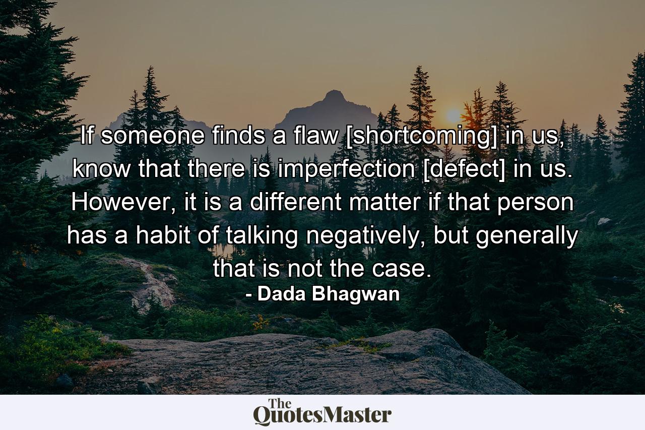 If someone finds a flaw [shortcoming] in us, know that there is imperfection [defect] in us. However, it is a different matter if that person has a habit of talking negatively, but generally that is not the case. - Quote by Dada Bhagwan