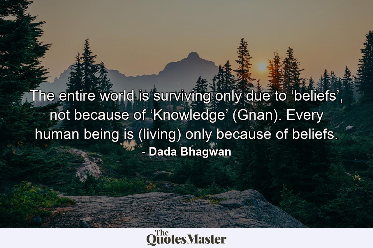 The entire world is surviving only due to ‘beliefs’, not because of ‘Knowledge’ (Gnan). Every human being is (living) only because of beliefs. - Quote by Dada Bhagwan