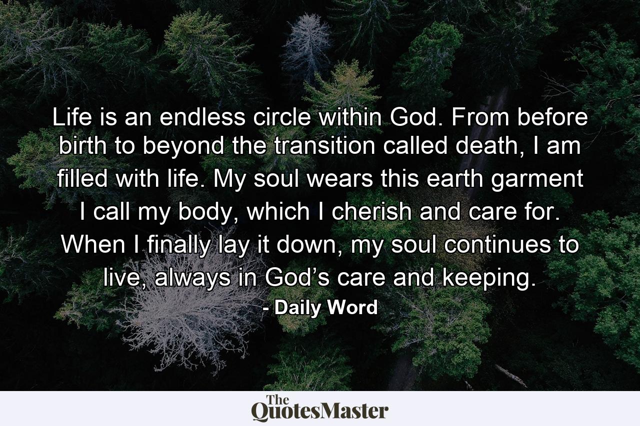 Life is an endless circle within God. From before birth to beyond the transition called death, I am filled with life. My soul wears this earth garment I call my body, which I cherish and care for. When I finally lay it down, my soul continues to live, always in God’s care and keeping. - Quote by Daily Word