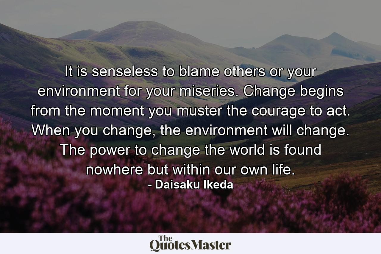 It is senseless to blame others or your environment for your miseries. Change begins from the moment you muster the courage to act. When you change, the environment will change. The power to change the world is found nowhere but within our own life. - Quote by Daisaku Ikeda