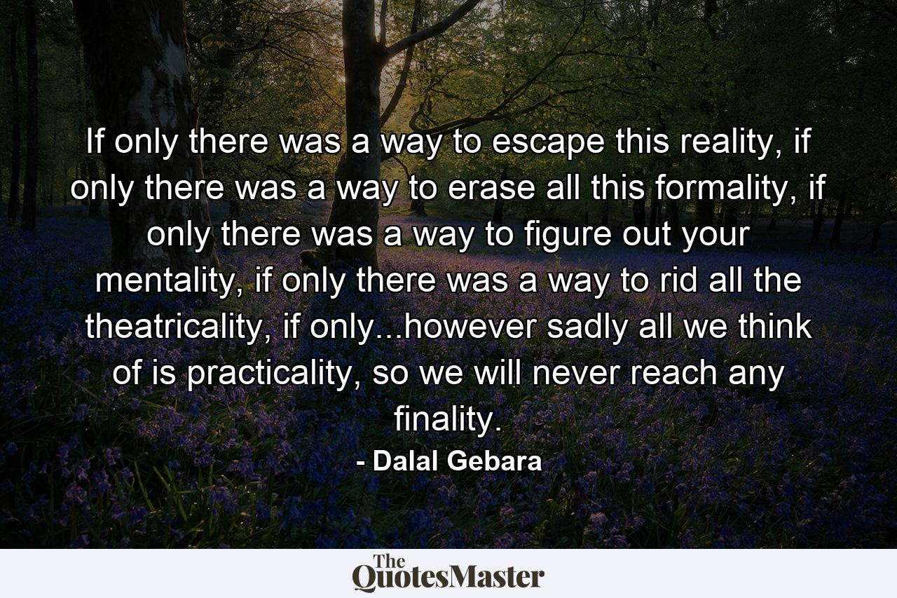 If only there was a way to escape this reality, if only there was a way to erase all this formality, if only there was a way to figure out your mentality, if only there was a way to rid all the theatricality, if only...however sadly all we think of is practicality, so we will never reach any finality. - Quote by Dalal Gebara