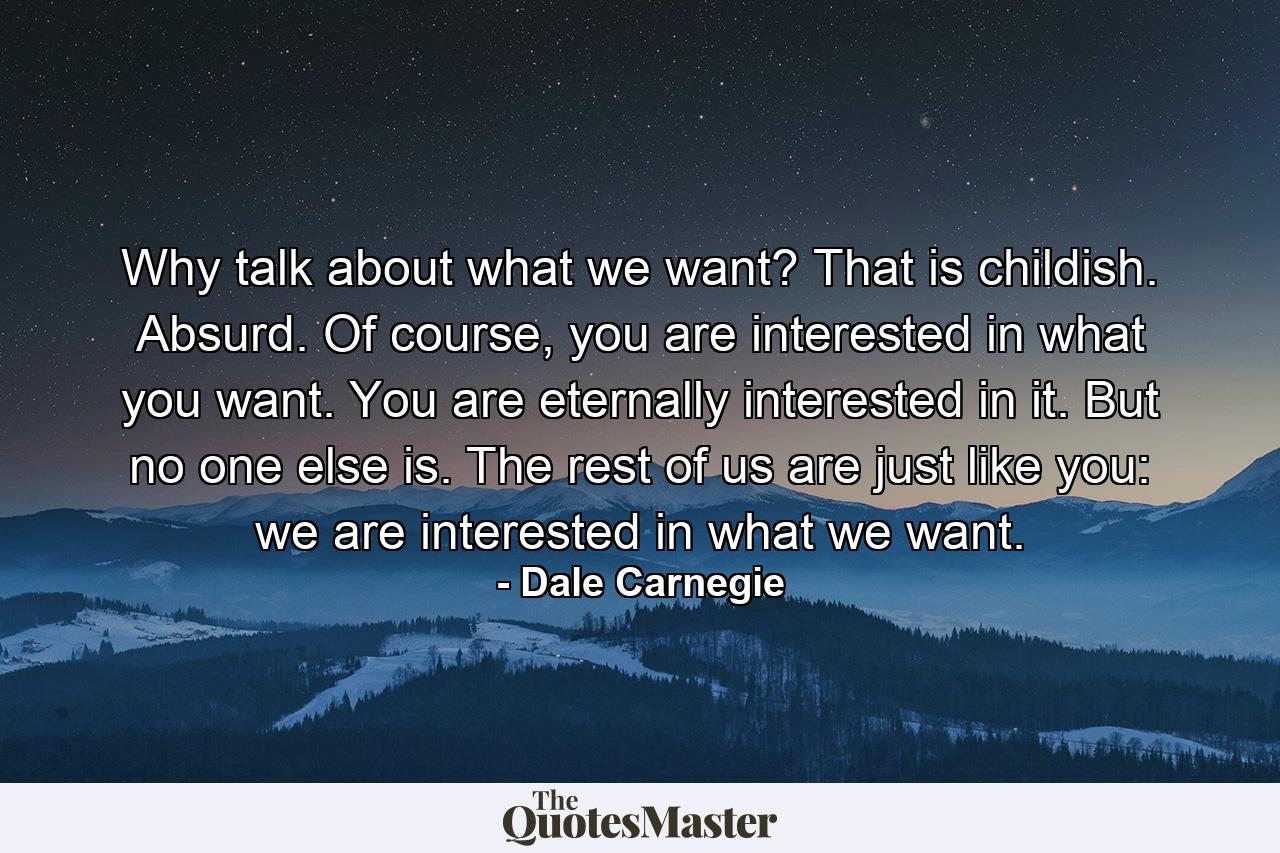 Why talk about what we want? That is childish. Absurd. Of course, you are interested in what you want. You are eternally interested in it. But no one else is. The rest of us are just like you: we are interested in what we want. - Quote by Dale Carnegie