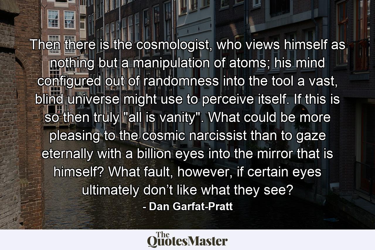 Then there is the cosmologist, who views himself as nothing but a manipulation of atoms; his mind configured out of randomness into the tool a vast, blind universe might use to perceive itself. If this is so then truly 