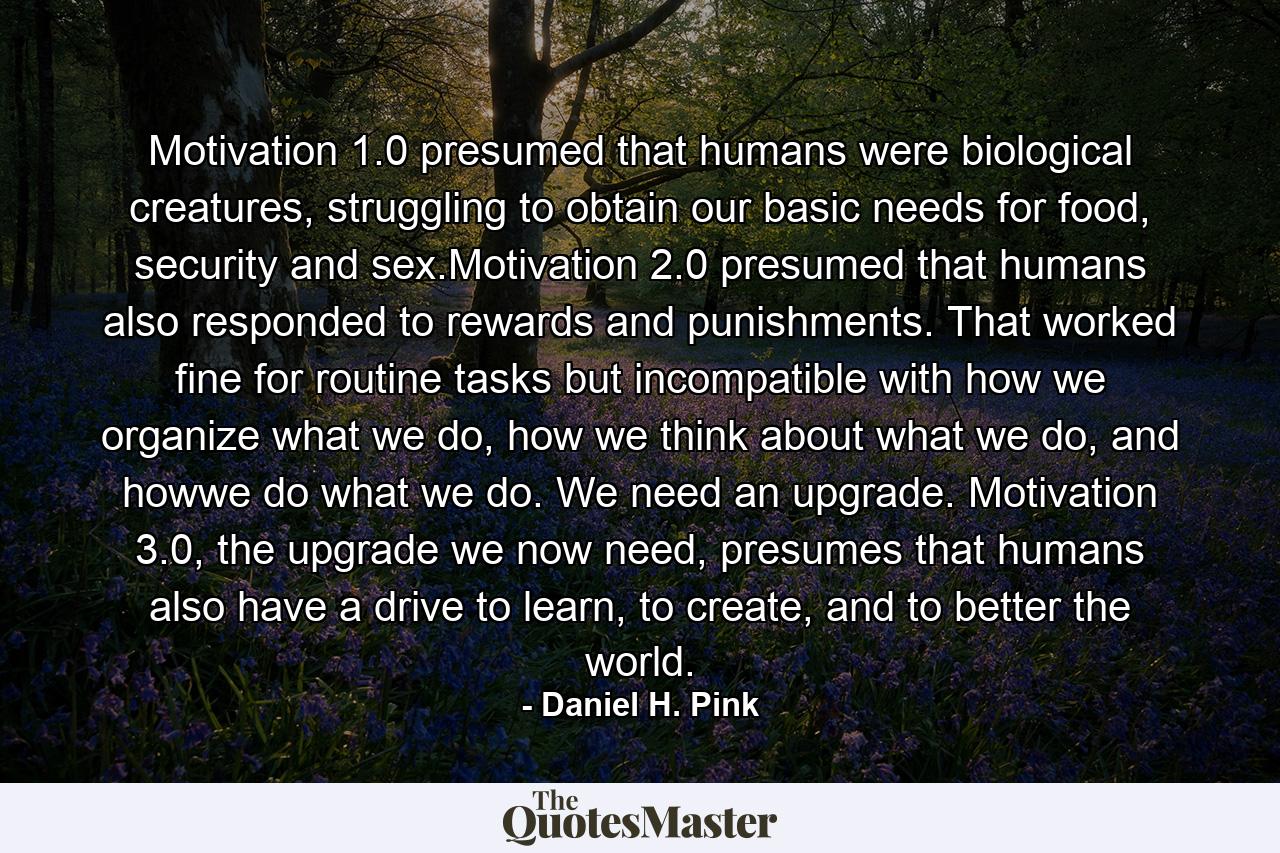 Motivation 1.0 presumed that humans were biological creatures, struggling to obtain our basic needs for food, security and sex.Motivation 2.0 presumed that humans also responded to rewards and punishments. That worked fine for routine tasks but incompatible with how we organize what we do, how we think about what we do, and howwe do what we do. We need an upgrade. Motivation 3.0, the upgrade we now need, presumes that humans also have a drive to learn, to create, and to better the world. - Quote by Daniel H. Pink