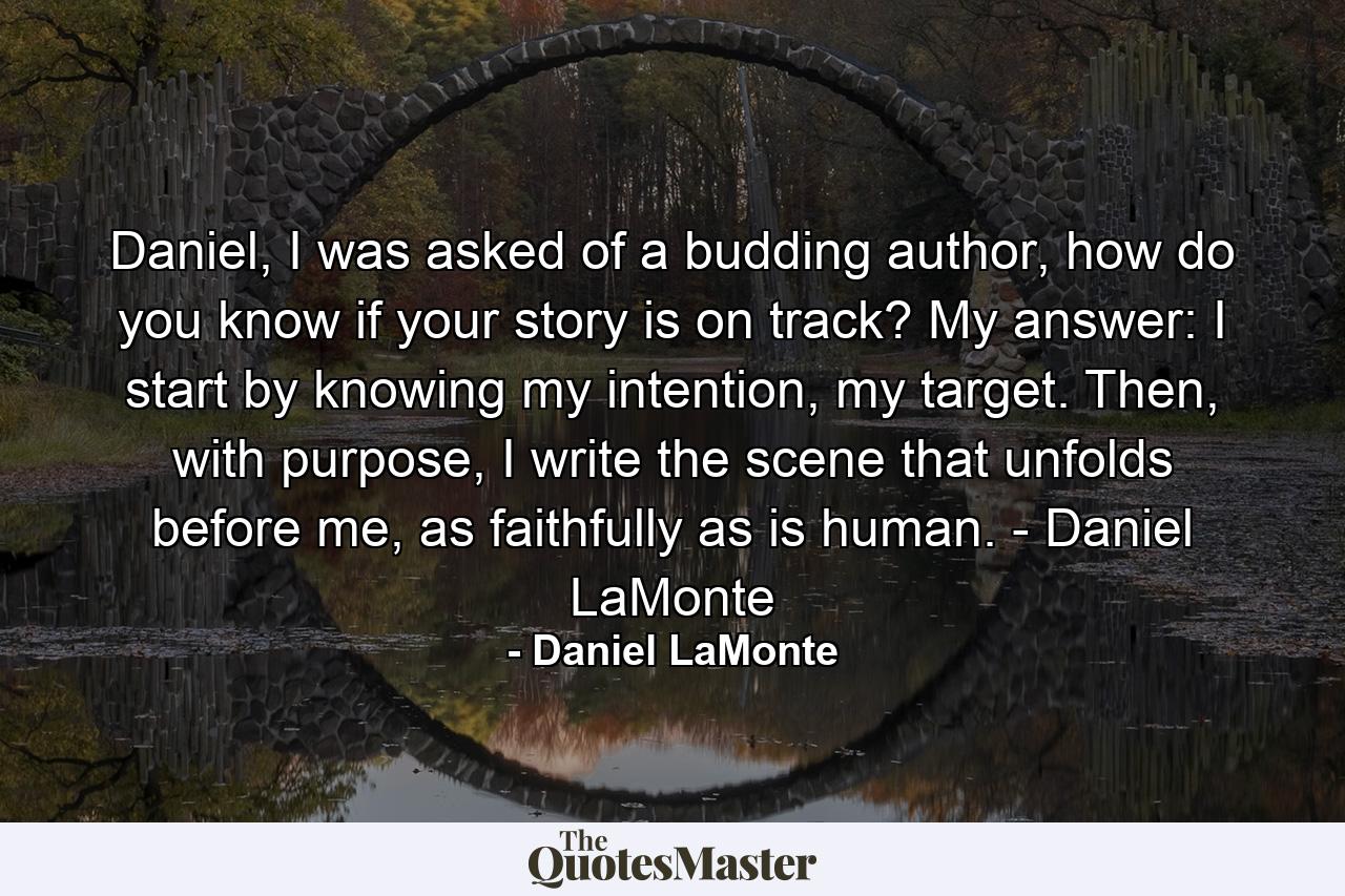 Daniel, I was asked of a budding author, how do you know if your story is on track? My answer: I start by knowing my intention, my target. Then, with purpose, I write the scene that unfolds before me, as faithfully as is human. - Daniel LaMonte - Quote by Daniel LaMonte