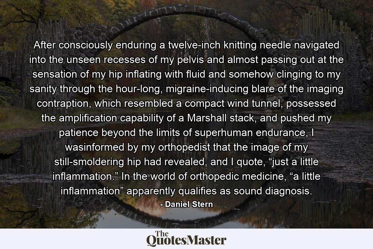 After consciously enduring a twelve-inch knitting needle navigated into the unseen recesses of my pelvis and almost passing out at the sensation of my hip inflating with fluid and somehow clinging to my sanity through the hour-long, migraine-inducing blare of the imaging contraption, which resembled a compact wind tunnel, possessed the amplification capability of a Marshall stack, and pushed my patience beyond the limits of superhuman endurance, I wasinformed by my orthopedist that the image of my still-smoldering hip had revealed, and I quote, “just a little inflammation.” In the world of orthopedic medicine, “a little inflammation” apparently qualifies as sound diagnosis. - Quote by Daniel Stern