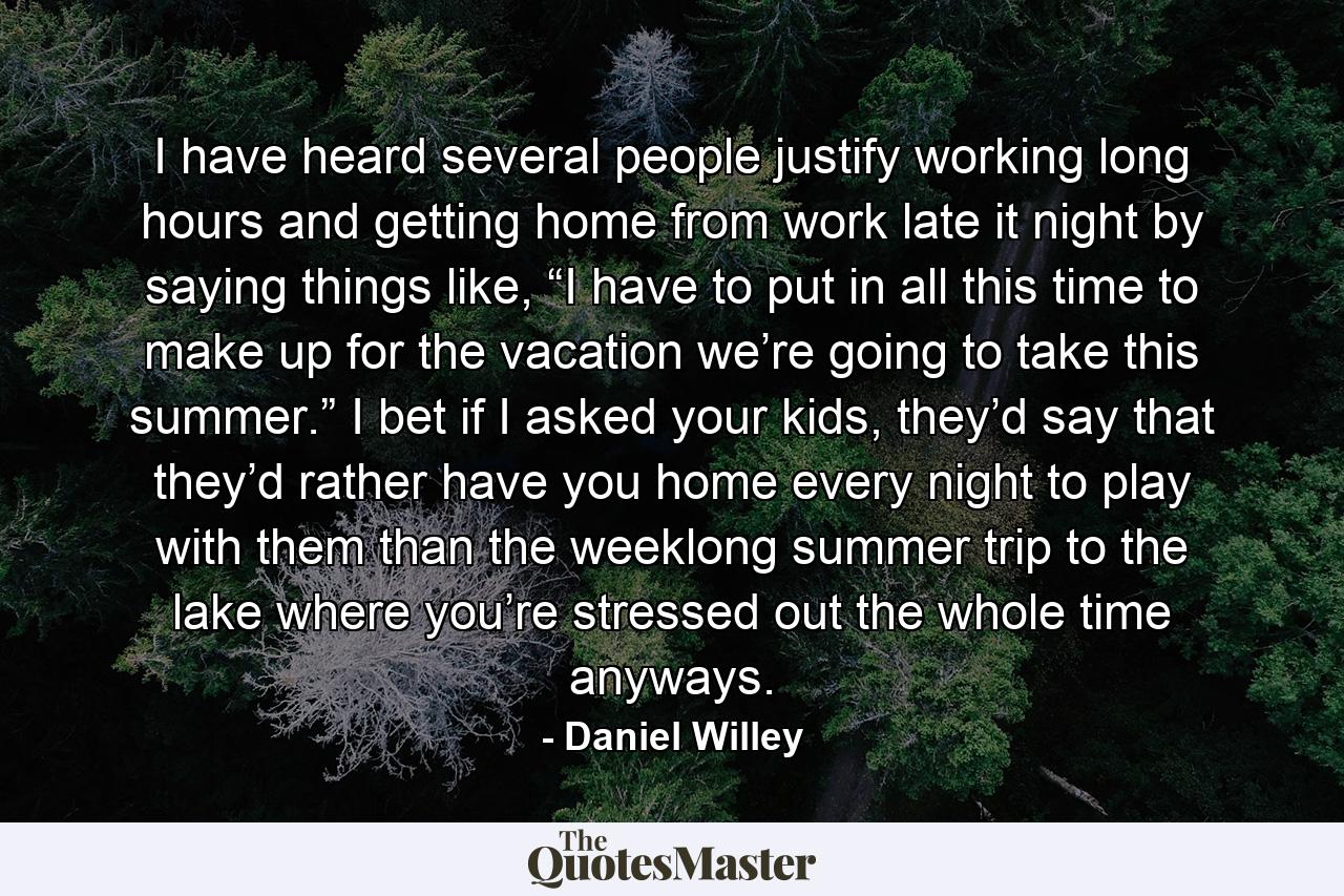 I have heard several people justify working long hours and getting home from work late it night by saying things like, “I have to put in all this time to make up for the vacation we’re going to take this summer.” I bet if I asked your kids, they’d say that they’d rather have you home every night to play with them than the weeklong summer trip to the lake where you’re stressed out the whole time anyways. - Quote by Daniel Willey