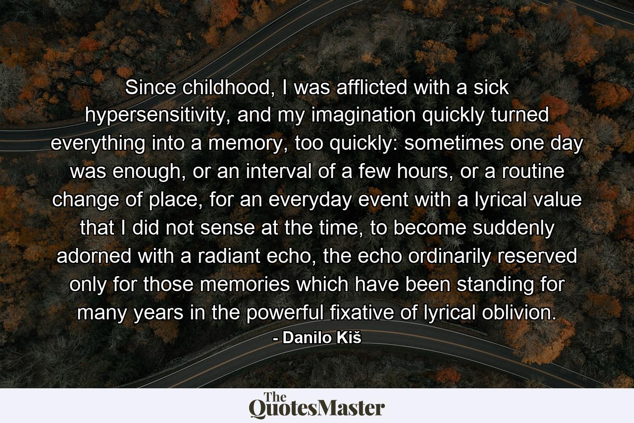 Since childhood, I was afflicted with a sick hypersensitivity, and my imagination quickly turned everything into a memory, too quickly: sometimes one day was enough, or an interval of a few hours, or a routine change of place, for an everyday event with a lyrical value that I did not sense at the time, to become suddenly adorned with a radiant echo, the echo ordinarily reserved only for those memories which have been standing for many years in the powerful fixative of lyrical oblivion. - Quote by Danilo Kiš